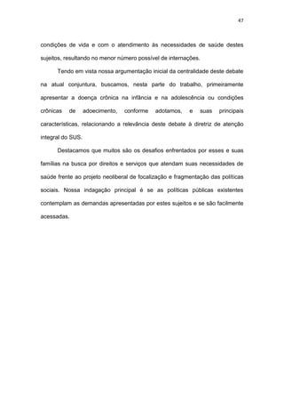 47
condições de vida e com o atendimento às necessidades de saúde destes
sujeitos, resultando no menor número possível de internações.
Tendo em vista nossa argumentação inicial da centralidade deste debate
na atual conjuntura, buscamos, nesta parte do trabalho, primeiramente
apresentar a doença crônica na infância e na adolescência ou condições
crônicas de adoecimento, conforme adotamos, e suas principais
características, relacionando a relevância deste debate à diretriz de atenção
integral do SUS.
Destacamos que muitos são os desafios enfrentados por esses e suas
famílias na busca por direitos e serviços que atendam suas necessidades de
saúde frente ao projeto neoliberal de focalização e fragmentação das políticas
sociais. Nossa indagação principal é se as políticas públicas existentes
contemplam as demandas apresentadas por estes sujeitos e se são facilmente
acessadas.
 