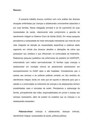 Resumo:
O presente trabalho buscou contribuir com uma análise das diversas
situações enfrentadas por crianças e adolescentes cronicamente adoecidos e
por suas famílias. Nossa indagação principal é se há suprimento de suas
necessidades de saúde, relacionando este cumprimento a garantia de
atendimento integral no Sistema Único de Saúde (SUS). Em nossa pesquisa
percebemos a necessidade de maior articulação intersetorial, por meio de uma
rede integrada de atenção às necessidades específicas e coletivas deste
segmento em virtude dos diversos desafios e alterações de rotina que
perpassam seu cotidiano e que influenciam na continuidade do tratamento.
Realizamos pesquisa qualitativa nas enfermarias de pediatria do HUAP/UFF,
entrevistando com roteiro semi-estruturado 10 famílias cujas crianças e
adolescentes em condição crônica de adoecimento permanecem em
acompanhamento no HUAP após a alta hospitalar. Consideramos que o
acesso aos serviços e às políticas públicas compõe um dos sentidos do
atendimento integral, tendo em vista que tal suporte é relevante para que a
adesão e a continuidade ao tratamento de crianças e de adolescentes tenham
possibilidades reais e concretas de existir. Percebemos a sobrecarga da
família, principalmente das mães, responsabilizadas em prover o acesso aos
serviços necessários, além de prestar os cuidados que as crianças e os
adolescentes necessitam.
Palavras-chave: crianças e adolescentes, doenças crônicas,
atendimento integral, necessidades de saúde, políticas públicas
 