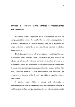 48
CAPÍTULO 3 – OBJETO, CAMPO EMPÍRICO E PROCEDIMENTOS
METODOLÓGICOS
Em nossa atuação profissional no acompanhamento cotidiano das
crianças, dos adolescentes e das suas famílias nas enfermarias de pediatria do
HUAP-UFF, percebemos os desafios presentes para que a assistência em
saúde contemple as demandas e as necessidades materiais e subjetivas
desses usuários.
Diante disto, consideramos relevante pesquisar a trajetória de internação
e o cotidiano pós-alta hospitalar destas crianças e adolescentes em condições
crônicas de adoecimento. Interessa identificar os possíveis entraves e as
facilidades no acesso aos seus direitos e no suprimento às suas necessidades
de saúde, assim como o impacto destes condicionantes em suas famílias. Além
disso, buscamos proceder a uma sistematização das demandas que
frequentemente tem sido postas à equipe de saúde e, especificamente, ao
serviço social.
A escolha desse objeto de estudo está relacionada às
questões/perguntas advindas da experiência da pesquisadora na atenção e no
acolhimento às famílias, crianças e adolescentes nas enfermarias de pediatria
 