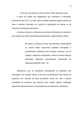 53
Fonte: Banco de Dados de Cardoso (2009). Gráfico elaboração nossa
A partir da análise dos diagnósticos que motivaram a internação,
percebemos que 52,1%, ou seja, mais da metade, possuíam alguma doença de
base e estariam internados em virtude da agudização da mesma ou do
tratamento de doenças associadas.
A doença de base é a afecção que acomete primariamente o paciente e
que ocasiona as várias internações para tratamento. Segundo Moura (2001):
Em geral as doenças de base são altamente incapacitantes
ou mesmo fatais, requerendo repetidas internações e
procedimentos especiais como cirurgias, ostomias, uso de
oxigênio, respirador e aspirações. A elas se somam todas as
disfunções adquiridas precocemente decorrentes do
tratamento (MOURA, 2001: 10)
Destacamos que se tivéssemos considerando os pacientes com
internações com duração inferior a 48 horas, provavelmente este número de
pacientes com doenças de base aumentaria, tendo em vista a grande
quantidade de pacientes que internam para receber alguma medicação
específica fundamental para a continuidade do seu tratamento ambulatorial.
 