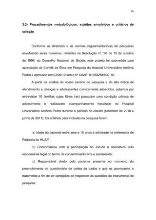 56
3.2- Procedimentos metodológicos: sujeitos envolvidos e critérios de
seleção
Conforme as diretrizes e as normas regulamentadoras de pesquisas
envolvendo seres humanos, referidas na Resolução nº 196 de 10 de outubro
de 1996, do Conselho Nacional de Saúde, este projeto foi submetido para
apreciação do Comitê de Ética em Pesquisa do Hospital Universitário Antônio
Pedro e aprovado em 03/09/10 sob o nº CAAE: 01650258/000-10.
A partir da análise do nosso cenário de pesquisa e do alto índice de
atendimento a crianças e adolescentes cronicamente adoecidos, optamos por
entrevistar 10 famílias cujos filhos (as) possuíam uma condição crônica de
adoecimento e realizavam acompanhamento hospitalar no Hospital
Universitário Antônio Pedro durante o período do estudo (setembro de 2010 a
junho de 2011). Os critérios para inclusão na pesquisa foram:
a) Idade do paciente entre zero e 15 anos à admissão na enfermaria de
Pediatria do HUAP ;
b) Concordância com a participação no estudo e assinatura pelo
responsável legal do termo de consentimento livre e esclarecido;
c) Responsável direto pelo paciente presente no momento do
preenchimento do questionário de coleta de dados e que os acompanhe o
tratamento a fim de ter condições de responder às questões do instrumento de
pesquisa;
 