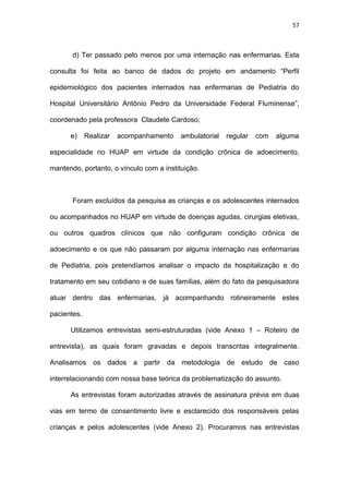 57
d) Ter passado pelo menos por uma internação nas enfermarias. Esta
consulta foi feita ao banco de dados do projeto em andamento “Perfil
epidemiológico dos pacientes internados nas enfermarias de Pediatria do
Hospital Universitário Antônio Pedro da Universidade Federal Fluminense”,
coordenado pela professora Claudete Cardoso;
e) Realizar acompanhamento ambulatorial regular com alguma
especialidade no HUAP em virtude da condição crônica de adoecimento,
mantendo, portanto, o vínculo com a instituição.
Foram excluídos da pesquisa as crianças e os adolescentes internados
ou acompanhados no HUAP em virtude de doenças agudas, cirurgias eletivas,
ou outros quadros clínicos que não configuram condição crônica de
adoecimento e os que não passaram por alguma internação nas enfermarias
de Pediatria, pois pretendíamos analisar o impacto da hospitalização e do
tratamento em seu cotidiano e de suas famílias, além do fato da pesquisadora
atuar dentro das enfermarias, já acompanhando rotineiramente estes
pacientes.
Utilizamos entrevistas semi-estruturadas (vide Anexo 1 – Roteiro de
entrevista), as quais foram gravadas e depois transcritas integralmente.
Analisamos os dados a partir da metodologia de estudo de caso
interrelacionando com nossa base teórica da problematização do assunto.
As entrevistas foram autorizadas através de assinatura prévia em duas
vias em termo de consentimento livre e esclarecido dos responsáveis pelas
crianças e pelos adolescentes (vide Anexo 2). Procuramos nas entrevistas
 