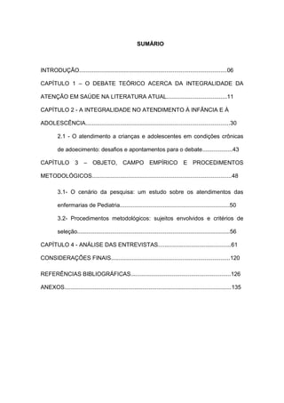 SUMÁRIO
INTRODUÇÃO.............................................................................................06
CAPÍTULO 1 – O DEBATE TEÓRICO ACERCA DA INTEGRALIDADE DA
ATENÇÃO EM SAÚDE NA LITERATURA ATUAL......................................11
CAPÍTULO 2 - A INTEGRALIDADE NO ATENDIMENTO À INFÂNCIA E À
ADOLESCÊNCIA...........................................................................................30
2.1 - O atendimento a crianças e adolescentes em condições crônicas
de adoecimento: desafios e apontamentos para o debate...................43
CAPÍTULO 3 – OBJETO, CAMPO EMPÍRICO E PROCEDIMENTOS
METODOLÓGICOS........................................................................................48
3.1- O cenário da pesquisa: um estudo sobre os atendimentos das
enfermarias de Pediatria.....................................................................50
3.2- Procedimentos metodológicos: sujeitos envolvidos e critérios de
seleção................................................................................................56
CAPÍTULO 4 - ANÁLISE DAS ENTREVISTAS..............................................61
CONSIDERAÇÕES FINAIS...........................................................................120
REFERÊNCIAS BIBLIOGRÁFICAS...............................................................126
ANEXOS.........................................................................................................135
 
