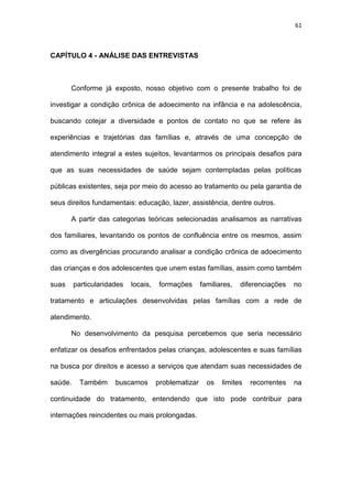 61
CAPÍTULO 4 - ANÁLISE DAS ENTREVISTAS
Conforme já exposto, nosso objetivo com o presente trabalho foi de
investigar a condição crônica de adoecimento na infância e na adolescência,
buscando cotejar a diversidade e pontos de contato no que se refere às
experiências e trajetórias das famílias e, através de uma concepção de
atendimento integral a estes sujeitos, levantarmos os principais desafios para
que as suas necessidades de saúde sejam contempladas pelas políticas
públicas existentes, seja por meio do acesso ao tratamento ou pela garantia de
seus direitos fundamentais: educação, lazer, assistência, dentre outros.
A partir das categorias teóricas selecionadas analisamos as narrativas
dos familiares, levantando os pontos de confluência entre os mesmos, assim
como as divergências procurando analisar a condição crônica de adoecimento
das crianças e dos adolescentes que unem estas famílias, assim como também
suas particularidades locais, formações familiares, diferenciações no
tratamento e articulações desenvolvidas pelas famílias com a rede de
atendimento.
No desenvolvimento da pesquisa percebemos que seria necessário
enfatizar os desafios enfrentados pelas crianças, adolescentes e suas famílias
na busca por direitos e acesso a serviços que atendam suas necessidades de
saúde. Também buscamos problematizar os limites recorrentes na
continuidade do tratamento, entendendo que isto pode contribuir para
internações reincidentes ou mais prolongadas.
 