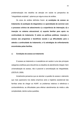 64
problematização dos desafios da atenção em saúde na perspectiva da
“integralidade ampliada”, optamos por alguns eixos de análise.
Os eixos de análise definidos foram: a) condições de acesso ao
tratamento; b) aceitação do diagnóstico e o aprendizado de conviver com
o processo crônico de adoecimento c) a experiência de internação; d) a
inserção no sistema educacional; e) suporte familiar para apoio na
continuidade do tratamento; f) sobre as políticas públicas: inserção e
acesso aos programas e benefícios sociais e g) dificuldades para a
adesão e continuidade do tratamento; e h) estratégias de enfrentamento
encontradas pelas famílias.
a) Condições de acesso ao tratamento
O acesso ao tratamento e à assistência em saúde é uma das principais
categorias analíticas para discutirmos os desafios do atendimento integral. Sem
universalização do acesso, não é possível a concretização da integralidade.
(CECÍLIO, 2009)
Inicialmente pensamos que ao abordar a questão do acesso o elemento
que mais apareceria nos dados empíricos seria a trajetória assistencial das
famílias antes de chegar ao HUAP, os problemas relativos à referência e
contrarreferência, as dificuldades para efetivar atendimentos de média e alta
complexidade, dentre outras questões.
 