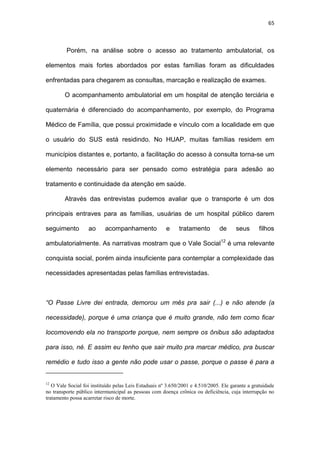 65
Porém, na análise sobre o acesso ao tratamento ambulatorial, os
elementos mais fortes abordados por estas famílias foram as dificuldades
enfrentadas para chegarem as consultas, marcação e realização de exames.
O acompanhamento ambulatorial em um hospital de atenção terciária e
quaternária é diferenciado do acompanhamento, por exemplo, do Programa
Médico de Família, que possui proximidade e vínculo com a localidade em que
o usuário do SUS está residindo. No HUAP, muitas famílias residem em
municípios distantes e, portanto, a facilitação do acesso à consulta torna-se um
elemento necessário para ser pensado como estratégia para adesão ao
tratamento e continuidade da atenção em saúde.
Através das entrevistas pudemos avaliar que o transporte é um dos
principais entraves para as famílias, usuárias de um hospital público darem
seguimento ao acompanhamento e tratamento de seus filhos
ambulatorialmente. As narrativas mostram que o Vale Social12
é uma relevante
conquista social, porém ainda insuficiente para contemplar a complexidade das
necessidades apresentadas pelas famílias entrevistadas.
“O Passe Livre dei entrada, demorou um mês pra sair (...) e não atende (a
necessidade), porque é uma criança que é muito grande, não tem como ficar
locomovendo ela no transporte porque, nem sempre os ônibus são adaptados
para isso, né. E assim eu tenho que sair muito pra marcar médico, pra buscar
remédio e tudo isso a gente não pode usar o passe, porque o passe é para a
12
O Vale Social foi instituído pelas Leis Estaduais nº 3.650/2001 e 4.510/2005. Ele garante a gratuidade
no transporte público intermunicipal as pessoas com doença crônica ou deficiência, cuja interrupção no
tratamento possa acarretar risco de morte.
 