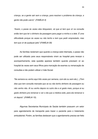 66
criança, se a gente sair sem a criança, para resolver o problema da criança, a
gente não pode usá-lo”. (FAMÍLIA 4)
“Assim, o passe às vezes eles bloqueiam, só que aí tem que vir na consulta
então tem que ter o dinheiro da passagem para pagar a minha e a dele. É uma
dificuldade porque às vezes eu não tenho e tem que pedir emprestado, mas
tem que vir de qualquer jeito” (FAMÍLIA 08)
As famílias reclamam que quando a criança está internada, o passe não
pode ser utilizado para seus responsáveis virem ao hospital para revezar o
acompanhamento, esta questão aparece também quando precisam vir ao
hospital às vezes sem seus filhos para marcação de exames ou remarcação de
consultas e não podem utilizar o Vale Social:
“Na semana eu venho aqui três vezes por semana, com ele ou sem ele.(...)Tem
dias que tem consulta marcada que se eu não tenho dinheiro de passagem eu
não venho não. Aí eu venho depois no outro dia e aí gasto mais, porque ai eu
gasto dinheiro pra remarcar e ver o dia que a médica está, para ela remarcar e
vir depois”. (FAMÍLIA 10).
Algumas Secretarias Municipais de Saúde também possuem um setor
para agendamento de transporte para trazer o paciente para o tratamento
ambulatorial. Porém, as famílias destacam que o agendamento precisa ser feito
 