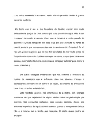 67
com muita antecedência e mesmo assim não é garantido devido à grande
demanda existente:
“Eu tenho que ir ate lá (na Secretaria de Saúde), marcar com muita
antecedência, porque de uma semana pra outra já não consegue. Não é fácil
conseguir transporte, é porque dizem que a demanda é muito grande de
pacientes e pouco transporte. No caso, hoje ela teria consulta 10 horas da
manhã, eu teria que vim no carro das seis horas da manhã. Entendeu? Eu só
não vim, porque expliquei que ela não tem condições de ficar muito tempo no
hospital então com muito custo eu consegui um carro, porque liguei para outra
pessoa, que trabalha lá dentro na chefia para conseguir autorizar para liberar o
carro” (FAMÍLIA 4)
Em outras situações evidencia-se que não somente a liberação do
custeio da passagem não é suficiente, visto que algumas crianças e
adolescentes precisam de um carro e, às vezes, até mesmo de ambulância
para vir as consultas ambulatoriais.
Esta realidade aparece nas enfermarias de pediatria, com crianças
acamadas ou que dependem de algum recurso como oxigenioterapia por
exemplo. Nas entrevistas realizadas essa questão apareceu devido aos
sintomas no período de agudização da doença, quando o transporte de ônibus
não é o recurso que a família que necessita. O trecho abaixo ilustra tal
situação:
 