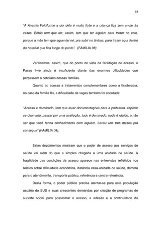 68
“A Anemia Falciforme a dor dela é muito forte e a criança fica sem andar às
vezes. Então tem que ter, assim, tem que ter alguém para trazer no colo,
porque a mãe tem que aguentar né, pra subir no ônibus, para trazer aqui dentro
do hospital que fica longe do ponto”. (FAMÍLIA 08)
Verificamos, assim, que do ponto de vista da facilitação do acesso, o
Passe livre ainda é insuficiente diante das enormes dificuldades que
perpassam o cotidiano dessas famílias.
Quanto ao acesso a tratamentos complementares como a fisioterapia,
no caso da família 04, a dificuldade de vagas também foi abordada:
“Acesso é demorado, tem que levar documentações para a prefeitura, esperar
se chamado, passar por uma avaliação, tudo é demorado, nada é rápido, a não
ser que você tenha conhecimento com alguém. Levou uns três meses pra
conseguir” (FAMÍLIA 04).
Estes depoimentos mostram que o poder de acesso aos serviços de
saúde vai além do que a simples chegada a uma unidade de saúde. A
fragilidade das condições de acesso aparece nas entrevistas refletidos nos
relatos sobre dificuldade econômica, distância casa-unidade de saúde, demora
para o atendimento, transporte público, referência e contrarreferência.
Desta forma, o poder público precisa atentar-se para esta população
usuária do SUS e suas crescentes demandas por criação de programas de
suporte social para possibilitar o acesso, a adesão e a continuidade do
 