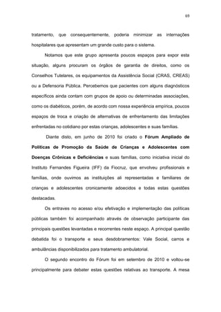 69
tratamento, que consequentemente, poderia minimizar as internações
hospitalares que apresentam um grande custo para o sistema.
Notamos que este grupo apresenta poucos espaços para expor esta
situação, alguns procuram os órgãos de garantia de direitos, como os
Conselhos Tutelares, os equipamentos da Assistência Social (CRAS, CREAS)
ou a Defensoria Pública. Percebemos que pacientes com alguns diagnósticos
específicos ainda contam com grupos de apoio ou determinadas associações,
como os diabéticos, porém, de acordo com nossa experiência empírica, poucos
espaços de troca e criação de alternativas de enfrentamento das limitações
enfrentadas no cotidiano por estas crianças, adolescentes e suas famílias.
Diante disto, em junho de 2010 foi criado o Fórum Ampliado de
Políticas de Promoção da Saúde de Crianças e Adolescentes com
Doenças Crônicas e Deficiências e suas famílias, como iniciativa inicial do
Instituto Fernandes Figueira (IFF) da Fiocruz, que envolveu profissionais e
famílias, onde ouvimos as instituições ali representadas e familiares de
crianças e adolescentes cronicamente adoecidos e todas estas questões
destacadas.
Os entraves no acesso e/ou efetivação e implementação das políticas
públicas também foi acompanhado através de observação participante das
principais questões levantadas e recorrentes neste espaço. A principal questão
debatida foi o transporte e seus desdobramentos: Vale Social, carros e
ambulâncias disponibilizados para tratamento ambulatorial.
O segundo encontro do Fórum foi em setembro de 2010 e voltou-se
principalmente para debater estas questões relativas ao transporte. A mesa
 