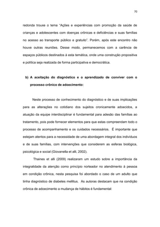 70
redonda trouxe o tema “Ações e experiências com promoção da saúde de
crianças e adolescentes com doenças crônicas e deficiências e suas famílias
no acesso ao transporte público e gratuito”. Porém, após este encontro não
houve outras reuniões. Desse modo, permanecemos com a carência de
espaços públicos destinados à esta temática, onde uma construção propositiva
e política seja realizada de forma participativa e democrática.
b) A aceitação do diagnóstico e o aprendizado de conviver com o
processo crônico de adoecimento:
Neste processo de conhecimento do diagnóstico e de suas implicações
para as alterações no cotidiano dos sujeitos cronicamente adoecidos, a
atuação da equipe interdisciplinar é fundamental para adesão das famílias ao
tratamento, pois pode fornecer elementos para que estas compreendam todo o
processo de acompanhamento e os cuidados necessários. É importante que
estejam atentos para a necessidade de uma abordagem integral dos indivíduos
e de suas famílias, com intervenções que considerem as esferas biológica,
psicológica e social (Giovanella et alli, 2002).
Thaines et alli (2009) realizaram um estudo sobre a importância da
integralidade da atenção como princípio norteador no atendimento à pessoa
em condição crônica, nesta pesquisa foi abordado o caso de um adulto que
tinha diagnóstico de diabetes mellitus. As autoras destacam que na condição
crônica de adoecimento a mudança de hábitos é fundamental:
 