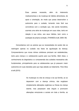 71
Essa pessoa necessita, além do tratamento
medicamentoso e da mudança de hábitos alimentares, de
apoio e orientação, de modo que possa desenvolver a
autonomia para o cuidado, tornando mais fácil sua
convivência com a condição que, não sendo transitória,
acarreta uma série de mudanças em suas vidas, tanto em
relação à sua rotina, aos seus hábitos, bem como a
aceitação da própria condição. (THAINES et alli, 2009: 58)
Concordamos com as autoras que as necessidades de saúde não se
restringem apenas no cuidado nas fases de agudização da doença.
Compreendemos que novas rotinas cotidianas precisam ser estabelecidas,
tanto para criança e o adolescente quanto para sua família. Além disso, o
conhecimento do diagnóstico e a compreensão dos cuidados necessários são
fundamentais, principalmente para os adolescentes que já possuem maior
autonomia em suas decisões para que haja adesão ao tratamento. Para Silva
et alli (2010):
As mudanças na vida da criança e da sua família, ao se
depararem com a doença crônica, não englobam
simplesmente alterações orgânicas ou físicas da criança
doente, mas perpassam este ângulo e promovem
alterações emocionais e sociais em toda a família, as
 