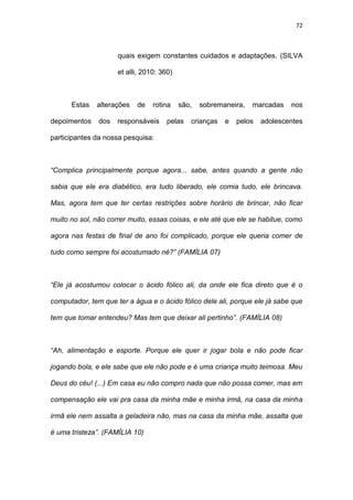 72
quais exigem constantes cuidados e adaptações. (SILVA
et alli, 2010: 360)
Estas alterações de rotina são, sobremaneira, marcadas nos
depoimentos dos responsáveis pelas crianças e pelos adolescentes
participantes da nossa pesquisa:
“Complica principalmente porque agora... sabe, antes quando a gente não
sabia que ele era diabético, era tudo liberado, ele comia tudo, ele brincava.
Mas, agora tem que ter certas restrições sobre horário de brincar, não ficar
muito no sol, não correr muito, essas coisas, e ele até que ele se habitue, como
agora nas festas de final de ano foi complicado, porque ele queria comer de
tudo como sempre foi acostumado né?” (FAMÍLIA 07)
“Ele já acostumou colocar o ácido fólico ali, da onde ele fica direto que é o
computador, tem que ter a água e o ácido fólico dele ali, porque ele já sabe que
tem que tomar entendeu? Mas tem que deixar ali pertinho”. (FAMÍLIA 08)
“Ah, alimentação e esporte. Porque ele quer ir jogar bola e não pode ficar
jogando bola, e ele sabe que ele não pode e é uma criança muito teimosa. Meu
Deus do céu! (...) Em casa eu não compro nada que não possa comer, mas em
compensação ele vai pra casa da minha mãe e minha irmã, na casa da minha
irmã ele nem assalta a geladeira não, mas na casa da minha mãe, assalta que
é uma tristeza”. (FAMÍLIA 10)
 