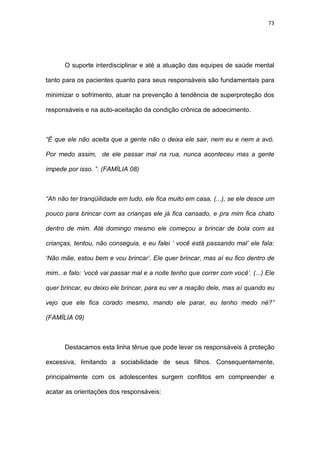 73
O suporte interdisciplinar e até a atuação das equipes de saúde mental
tanto para os pacientes quanto para seus responsáveis são fundamentais para
minimizar o sofrimento, atuar na prevenção à tendência de superproteção dos
responsáveis e na auto-aceitação da condição crônica de adoecimento.
“É que ele não aceita que a gente não o deixa ele sair, nem eu e nem a avó.
Por medo assim, de ele passar mal na rua, nunca aconteceu mas a gente
impede por isso. ”. (FAMÍLIA 08)
“Ah não ter tranqüilidade em tudo, ele fica muito em casa, (...), se ele desce um
pouco para brincar com as crianças ele já fica cansado, e pra mim fica chato
dentro de mim. Até domingo mesmo ele começou a brincar de bola com as
crianças, tentou, não conseguia, e eu falei ‘ você está passando mal’ ele fala:
‘Não mãe, estou bem e vou brincar’. Ele quer brincar, mas aí eu fico dentro de
mim...e falo: ‘você vai passar mal e a noite tenho que correr com você’. (...) Ele
quer brincar, eu deixo ele brincar, para eu ver a reação dele, mas aí quando eu
vejo que ele fica corado mesmo, mando ele parar, eu tenho medo né?”
(FAMÍLIA 09)
Destacamos esta linha tênue que pode levar os responsáveis à proteção
excessiva, limitando a sociabilidade de seus filhos. Consequentemente,
principalmente com os adolescentes surgem conflitos em compreender e
acatar as orientações dos responsáveis:
 