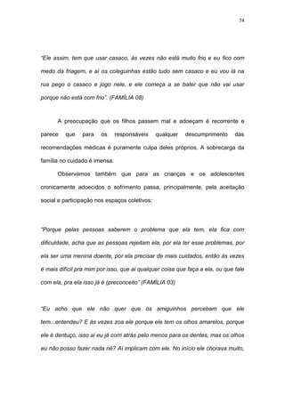 74
“Ele assim, tem que usar casaco, às vezes não está muito frio e eu fico com
medo da friagem, e aí os coleguinhas estão tudo sem casaco e eu vou lá na
rua pego o casaco e jogo nele, e ele começa a se bater que não vai usar
porque não está com frio”. (FAMÍLIA 08)
A preocupação que os filhos passem mal e adoeçam é recorrente e
parece que para os responsáveis qualquer descumprimento das
recomendações médicas é puramente culpa deles próprios. A sobrecarga da
família no cuidado é imensa.
Observamos também que para as crianças e os adolescentes
cronicamente adoecidos o sofrimento passa, principalmente, pela aceitação
social e participação nos espaços coletivos:
“Porque pelas pessoas saberem o problema que ela tem, ela fica com
dificuldade, acha que as pessoas rejeitam ela, por ela ter esse problemas, por
ela ser uma menina doente, por ela precisar de mais cuidados, então às vezes
é mais difícil pra mim por isso, que ai qualquer coisa que faça a ela, ou que fale
com ela, pra ela isso já é (preconceito” (FAMÍLIA 03)
“Eu acho que ele não quer que os amiguinhos percebam que ele
tem...entendeu? E às vezes zoa ele porque ele tem os olhos amarelos, porque
ele é dentuço, isso ai eu já corri atrás pelo menos para os dentes, mas os olhos
eu não posso fazer nada né? Aí implicam com ele. No início ele chorava muito,
 