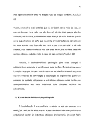 75
mas agora ele também entra na zoação e zoa os colegas também”. (FAMÍLIA
08)
“Assim, eu desde o início entendo que vai ser assim para o resto da vida, só
que eu fico com pena dele, que ele fica mal, ele fica triste porque ele fica
internado, ele fica triste porque ele tem essa doença, ele acha às vezes que eu
sou a culpada disso, ele acha que eu não fiz pré-natal suficiente para ele não
ter essa anemia, mas isso não tem nada a ver com pré-natal, e ele não
entende, e às vezes quando ele está com crise de dor, ele fica mais chateado
comigo, não quer eu bote a mão. É o que ele age comigo”. (FAMÍLIA 08)
Portanto, o acompanhamento psicológico para estas crianças e
adolescentes é essencial e também para suas famílias. Consideramos que a
formação de grupos de apoio também seria um trabalho fundamental, enquanto
espaços coletivos de participação e socialização de experiências quanto ao
processo de cuidado, dificuldades e estratégias utilizadas pelas famílias no
acompanhamento aos seus filhos/filhas com condições crônicas de
adoecimento.
c) A experiência de internação prolongada
A hospitalização é uma realidade constante na vida das pessoas com
condições crônicas de adoecimento, apesar do necessário acompanhamento
ambulatorial regular. Os indivíduos adoecidos cronicamente, em geral, ficam
 