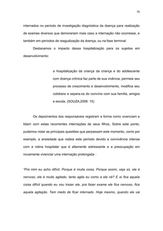 76
internados no período de investigação diagnóstica da doença para realização
de exames diversos que demorariam mais caso a internação não ocorresse, e
também em períodos de reagudização da doença, ou na fase terminal.
Destacamos o impacto dessa hospitalização para os sujeitos em
desenvolvimento:
a hospitalização da criança da criança e do adolescente
com doença crônica faz parte de sua vivência, permeia seu
processo de crescimento e desenvolvimento, modifica seu
cotidiano e separa-os do convívio com sua família, amigos
e escola. (SOUZA,2006: 15)
Os depoimentos dos responsáveis registram a forma como vivenciam e
lidam com estas recorrentes internações de seus filhos. Sobre este ponto,
pudemos notar as principais questões que perpassam este momento, como por
exemplo, a ansiedade que rodeia este período devido a convivência intensa
com a rotina hospitalar que é altamente estressante e a preocupação em
novamente vivenciar uma internação prolongada :
“Pra mim eu acho difícil. Porque é muita coisa. Porque assim, veja só, ele é
nervoso, ele é muito agitado, tanto agita eu como a ele né? E aí fica aquela
coisa difícil quando eu vou trazer ele, pra fazer exame ele fica nervoso, fica
aquela agitação. Tem medo de ficar internado. Hoje mesmo, quando ele vai
 