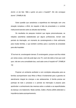 77
dormir, aí ele fala: ‘Mãe a gente vai para o hospital?’. Ele não consegue
dormir.” (FAMÍLIA 09)
Outra questão que caracteriza a experiência de internação com uma
situação complexa e difícil, diz respeito à falta de privacidade e o controle
institucional exercido sobre as atitudes das famílias.
Os resultados da pesquisa mostram que regras preconceituosas, as
relações autoritárias estabelecidas por alguns profissionais, tornam este
período da internação, um momento de constrangimento e forte sofrimento
para muitas famílias, o que também contribui para o aumento da ansiedade
para alta hospitalar:
“É horrível né, constrangedor demais. É constrangedor, porque você fica inibida
por várias coisas, você não pode ligar uma TV, você não deita a hora que você
quer, não tem uma comodidade boa, você sabe como é hospital né?” (FAMÍLIA
10)
Propiciar um ambiente acolhedor e com condições adequadas para as
famílias acompanharem seus filhos e filhas é fundamental para a garantia do
atendimento integral às crianças e aos adolescentes. A família precisa ser
partícipe de todo o processo e o período da internação é propício para
aprofundar o conhecimento das mesmas sobre o cuidado e as especificidades
da doença e do tratamento. Neste sentido, Collet e Rocha (2004) defendem a
importância deste acompanhamento:
 