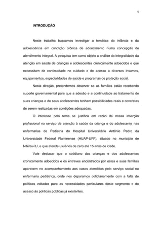 6
INTRODUÇÃO
Neste trabalho buscamos investigar a temática da infância e da
adolescência em condição crônica de adoecimento numa concepção de
atendimento integral. A pesquisa tem como objeto a análise da integralidade da
atenção em saúde de crianças e adolescentes cronicamente adoecidos e que
necessitam de continuidade no cuidado e de acesso a diversos insumos,
equipamentos, especialidades de saúde e programas de proteção social.
Nesta direção, pretendemos observar se as famílias estão recebendo
suporte governamental para que a adesão e a continuidade ao tratamento de
suas crianças e de seus adolescentes tenham possibilidades reais e concretas
de serem realizadas em condições adequadas.
O interesse pelo tema se justifica em razão de nossa inserção
profissional no serviço de atenção à saúde da criança e do adolescente nas
enfermarias de Pediatria do Hospital Universitário Antônio Pedro da
Universidade Federal Fluminense (HUAP-UFF), situado no município de
Niterói-RJ, e que atende usuários de zero até 15 anos de idade.
Vale destacar que o cotidiano das crianças e dos adolescentes
cronicamente adoecidos e os entraves encontrados por estes e suas famílias
aparecem no acompanhamento aos casos atendidos pelo serviço social na
enfermaria pediátrica, onde nos deparamos cotidianamente com a falta de
políticas voltadas para as necessidades particulares deste segmento e do
acesso às políticas públicas já existentes.
 