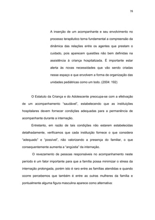 78
A inserção de um acompanhante e seu envolvimento no
processo terapêutico torna fundamental a compreensão da
dinâmica das relações entre os agentes que prestam o
cuidado, pois aparecem questões não bem definidas na
assistência à criança hospitalizada. É importante estar
alerta às novas necessidades que vão sendo criadas
nesse espaço e que envolvem a forma de organização das
unidades pediátricas como um todo. (2004: 192)
O Estatuto da Criança e do Adolescente preocupa-se com a efetivação
de um acompanhamento “saudável”, estabelecendo que as instituições
hospitalares devem fornecer condições adequadas para a permanência de
acompanhante durante a internação.
Entretanto, em razão de tais condições não estarem estabelecidas
detalhadamente, verificamos que cada instituição fornece o que considera
“adequado” e “possível”, não valorizando a presença do familiar, o que
consequentemente aumenta a “angústia” da internação.
O revezamento de pessoas responsáveis no acompanhamento neste
período é um fator importante para que a família possa minimizar o stress da
internação prolongada, porém isto é raro entre as famílias atendidas e quando
ocorre percebemos que também é entre as outras mulheres da família e
pontualmente alguma figura masculina aparece como alternativa:
 