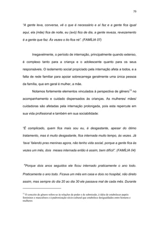 79
“A gente leva, conversa, vê o que é necessário e aí faz e a gente fica igual
aqui, ela (mãe) fica de noite, eu (avó) fico de dia, a gente reveza, revezamento
é a gente que faz. Às vezes o tio fica né”. (FAMÍLIA 07)
Inegavelmente, o período de internação, principalmente quando extenso,
é complexo tanto para a criança e o adolescente quanto para os seus
responsáveis. O isolamento social propiciado pela internação afeta a todos, e a
falta de rede familiar para apoiar sobrecarrega geralmente uma única pessoa
da família, que em geral é mulher, a mãe.
Notamos fortemente elementos vinculados à perspectiva de gênero13
no
acompanhamento e cuidado dispensados às crianças. As mulheres/ mães/
cuidadoras são afetadas pela internação prolongada, pois esta repercute em
sua vida profissional e também em sua sociabilidade:
“É complicado, quem fica mais sou eu, é desgastante, apesar do ótimo
tratamento, mas é muito desgastante, fica internada muito tempo, às vezes. Já
‘tava’ falando pras meninas agora, não tenho vida social, porque a gente fica às
vezes um mês, dois meses internada então é assim, bem difícil”. (FAMÍLIA 04)
“Porque dois anos seguidos ele ficou internado praticamente o ano todo.
Praticamente o ano todo. Ficava um mês em casa e dois no hospital, não direto
assim, mas sempre do dia 20 ao dia 30 ele passava mal de cada mês. Durante
13
O conceito de gênero refere-se às relações de poder e de submissão, à idéia de estabelecer papéis
femininos e masculinos e à padronização sócio-cultural que estabelece desigualdades entre homens e
mulheres
 
