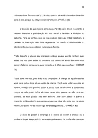 80
dois anos isso. Passava mal. (...) Assim, quando ele está internado minha vida
para lá fora, porque eu não posso deixar ele aqui. (FAMÍLIA 08)
O discurso de que durante a internação “a vida para” é bem recorrente, o
mesmo refere-se a participação na vida social e também a inserção no
trabalho. Para as famílias que os responsáveis (pai e/ou mãe) trabalham, o
período de internação dos filhos representa um desafio à continuidade do
atendimento das necessidades materiais da família.
“Falto trabalho e depois sou mandada embora porque patrão nenhum quer
saber, ele não quer saber do problema dos outros né. Então tem que estar
sempre faltando para exame, para consulta, e é difícil a pessoa ficar.” (FAMÍLIA
08)
“Você para sua vida, para tudo e faz um projeto. A criança dá aquela recaída
você para tudo e foca ali na saúde da criança. Você tenta voltar sua vida ao
normal, começa aos poucos, daqui a pouco você cai de novo, é complicado
porque eu não posso deixar de fazer meus bicos porque se não nem tem
dinheiro, se ficar parada não tem dinheiro, nem todo patrão e patroa é
coerente, então eu tenho que colocar alguém pra olhar ele, botar isso na minha
mente, pra poder ver se eu consigo dar prosseguimento...” (FAMÍLIA 10)
O risco de perder o emprego e o receio de deixar a criança ou o
adolescente por longo período sem acompanhamento de um familiar soma-se
 