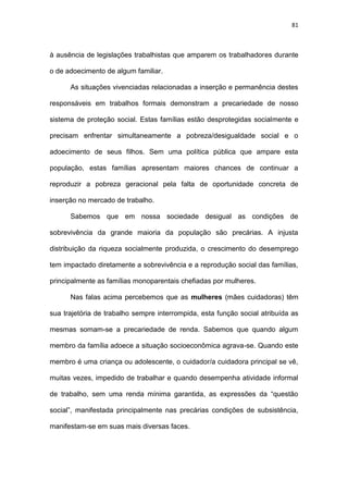 81
à ausência de legislações trabalhistas que amparem os trabalhadores durante
o de adoecimento de algum familiar.
As situações vivenciadas relacionadas a inserção e permanência destes
responsáveis em trabalhos formais demonstram a precariedade de nosso
sistema de proteção social. Estas famílias estão desprotegidas socialmente e
precisam enfrentar simultaneamente a pobreza/desigualdade social e o
adoecimento de seus filhos. Sem uma política pública que ampare esta
população, estas famílias apresentam maiores chances de continuar a
reproduzir a pobreza geracional pela falta de oportunidade concreta de
inserção no mercado de trabalho.
Sabemos que em nossa sociedade desigual as condições de
sobrevivência da grande maioria da população são precárias. A injusta
distribuição da riqueza socialmente produzida, o crescimento do desemprego
tem impactado diretamente a sobrevivência e a reprodução social das famílias,
principalmente as famílias monoparentais chefiadas por mulheres.
Nas falas acima percebemos que as mulheres (mães cuidadoras) têm
sua trajetória de trabalho sempre interrompida, esta função social atribuída as
mesmas somam-se a precariedade de renda. Sabemos que quando algum
membro da família adoece a situação socioeconômica agrava-se. Quando este
membro é uma criança ou adolescente, o cuidador/a cuidadora principal se vê,
muitas vezes, impedido de trabalhar e quando desempenha atividade informal
de trabalho, sem uma renda mínima garantida, as expressões da “questão
social”, manifestada principalmente nas precárias condições de subsistência,
manifestam-se em suas mais diversas faces.
 