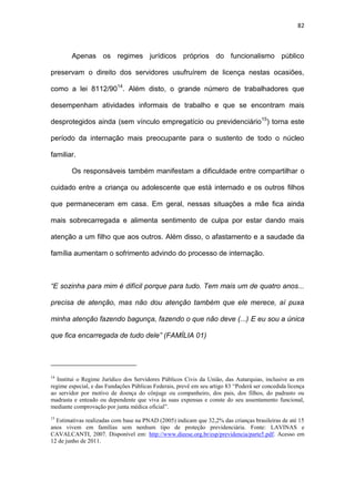 82
Apenas os regimes jurídicos próprios do funcionalismo público
preservam o direito dos servidores usufruírem de licença nestas ocasiões,
como a lei 8112/9014
. Além disto, o grande número de trabalhadores que
desempenham atividades informais de trabalho e que se encontram mais
desprotegidos ainda (sem vínculo empregatício ou previdenciário15
) torna este
período da internação mais preocupante para o sustento de todo o núcleo
familiar.
Os responsáveis também manifestam a dificuldade entre compartilhar o
cuidado entre a criança ou adolescente que está internado e os outros filhos
que permaneceram em casa. Em geral, nessas situações a mãe fica ainda
mais sobrecarregada e alimenta sentimento de culpa por estar dando mais
atenção a um filho que aos outros. Além disso, o afastamento e a saudade da
família aumentam o sofrimento advindo do processo de internação.
“E sozinha para mim é difícil porque para tudo. Tem mais um de quatro anos...
precisa de atenção, mas não dou atenção também que ele merece, aí puxa
minha atenção fazendo bagunça, fazendo o que não deve (...) E eu sou a única
que fica encarregada de tudo dele” (FAMÍLIA 01)
14
Institui o Regime Jurídico dos Servidores Públicos Civis da União, das Autarquias, inclusive as em
regime especial, e das Fundações Públicas Federais, prevê em seu artigo 83 “Poderá ser concedida licença
ao servidor por motivo de doença do cônjuge ou companheiro, dos pais, dos filhos, do padrasto ou
madrasta e enteado ou dependente que viva às suas expensas e conste do seu assentamento funcional,
mediante comprovação por junta médica oficial”.
15
Estimativas realizadas com base na PNAD (2005) indicam que 32,2% das crianças brasileiras de até 15
anos vivem em famílias sem nenhum tipo de proteção previdenciária. Fonte: LAVINAS e
CAVALCANTI, 2007. Disponível em: http://www.dieese.org.br/esp/previdencia/parte5.pdf. Acesso em
12 de junho de 2011.
 