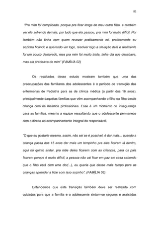 83
“Pra mim foi complicado, porque pra ficar longe do meu outro filho, e também
ver ela sofrendo demais, por tudo que ela passou, pra mim foi muito difícil. Por
também não tinha com quem revezar praticamente né, praticamente eu
sozinha ficando e querendo ver logo, resolver logo a situação dela e realmente
foi um pouco demorado, mas pra mim foi muito triste, tinha dia que desabava,
mas ela precisava de mim” (FAMÍLIA 02)
Os resultados desse estudo mostram também que uma das
preocupações dos familiares dos adolescentes é o período de transição das
enfermarias de Pediatria para as de clínica médica (a partir dos 16 anos),
principalmente daquelas famílias que vêm acompanhando o filho ou filha desde
criança com os mesmos profissionais. Esse é um momento de insegurança
para as famílias, mesmo a equipe ressaltando que o adolescente permanece
com o direito ao acompanhamento integral do responsável.
“O que eu gostaria mesmo, assim, não sei se é possível, é dar mais... quando a
criança passa dos 15 anos dar mais um tempinho pra eles ficarem lá dentro,
aqui no quinto andar, pra mãe deles ficarem com as crianças, para os pais
ficarem porque é muito difícil, a pessoa não vai ficar em paz em casa sabendo
que o filho está com uma dor(...), eu queria que desse mais tempo para as
crianças aprender a lidar com isso sozinho”. (FAMÍLIA 08)
Entendemos que esta transição também deve ser realizada com
cuidados para que a família e o adolescente sintam-se seguros e assistidos
 