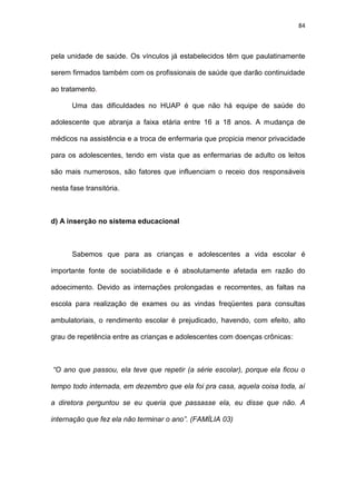 84
pela unidade de saúde. Os vínculos já estabelecidos têm que paulatinamente
serem firmados também com os profissionais de saúde que darão continuidade
ao tratamento.
Uma das dificuldades no HUAP é que não há equipe de saúde do
adolescente que abranja a faixa etária entre 16 a 18 anos. A mudança de
médicos na assistência e a troca de enfermaria que propicia menor privacidade
para os adolescentes, tendo em vista que as enfermarias de adulto os leitos
são mais numerosos, são fatores que influenciam o receio dos responsáveis
nesta fase transitória.
d) A inserção no sistema educacional
Sabemos que para as crianças e adolescentes a vida escolar é
importante fonte de sociabilidade e é absolutamente afetada em razão do
adoecimento. Devido as internações prolongadas e recorrentes, as faltas na
escola para realização de exames ou as vindas freqüentes para consultas
ambulatoriais, o rendimento escolar é prejudicado, havendo, com efeito, alto
grau de repetência entre as crianças e adolescentes com doenças crônicas:
“O ano que passou, ela teve que repetir (a série escolar), porque ela ficou o
tempo todo internada, em dezembro que ela foi pra casa, aquela coisa toda, aí
a diretora perguntou se eu queria que passasse ela, eu disse que não. A
internação que fez ela não terminar o ano”. (FAMÍLIA 03)
 