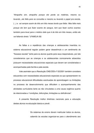 85
“Atrapalha sim, atrapalha porque ele perde as matérias, mesmo eu
levando...ele falta para as consultas e mesmo eu levando o papel pra escola,
(...) e vai sempre assim de três em três meses tendo que faltar. Mas falta mais
porque ele tem que fazer exame de sangue, tem que fazer outros exames
também para levar para o médico dele que é de três em três meses, então ele
vai faltando direto.” (FAMÍLIA 08)
As faltas e a repetência das crianças e adolescentes inseridos no
sistema educacional regular podem gerar desestímulo e um sentimento de
“fracasso escolar” tanto para os alunos quanto para seus responsáveis, por isto
consideramos que as crianças e os adolescentes cronicamente adoecidos
possuem necessidades educacionais especiais que devem ser consideradas e
acompanhadas pela família e pela escola.
Vale assinalar que a Resolução CNE/CEB nº 02/2001 também considera
educandos com necessidades educacionais especiais os que apresentarem no
processo educacional dificuldades acentuadas de aprendizagem ou limitações
no processo de desenvolvimento que dificultem o acompanhamento das
atividades curriculares tanto as não vinculadas a uma causa orgânica quanto
às relacionadas a “condições, disfunções, limitações ou deficiências”.
A presente Resolução institui diretrizes nacionais para a educação
destes alunos na educação básica e prevê:
Os sistemas de ensino devem matricular todos os alunos,
cabendo às escolas organizar-se para o atendimento aos
 