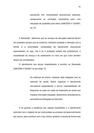 86
educandos com necessidades educacionais especiais,
assegurando as condições necessárias para uma
educação de qualidade para todos (CNE/CEB nº 02/2001,
art. 2º)
A Resolução determina que os serviços de educação especial devem
ser prestados sempre que se evidencie, mediante avaliação e interação com a
família e a comunidade, necessidade de atendimento educacional
especializado, ou seja, não é só a avaliação isolada dos profissionais, a
sociabilidade da criança e do adolescente no meio em que vivem também
devem ser considerados.
O atendimento aos alunos hospitalizados é previsto na Resolução
CNE/CEB nº 02/2001 no seu artigo 13:
Os sistemas de ensino, mediante ação integrada com os
sistemas de saúde, devem organizar o atendimento
educacional especializado a alunos impossibilitados de
frequentar as aulas em razão de tratamento de saúde que
implique internação hospitalar, atendimento ambulatorial ou
permanência prolongada em domicílio.
A lei garante a existência das classes hospitalares e o atendimento
domiciliar com o objetivo de dar continuidade ao processo de desenvolvimento
dos alunos, para contribuir com o seu retorno posterior à escola de forma mais
 