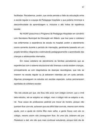 87
facilitadas. Percebemos, porém, que ainda persiste a falta de articulação entre
a escola regular e a equipe de Pedagogia hospitalar o que poderia minimizar a
descontinuidade da aprendizagem e, inclusive o alto índice de repetência
escolar.
No HUAP possuímos o Programa de Pedagogia Hospitalar em convênio
com Secretaria Municipal de Educação em Niterói, que traz para o cotidiano
nas enfermarias a experiência de escola no hospital, porém o atendimento
ocorre somente durante o período de internação, geralmente baseado em um
projeto temático integrando e estimulando pedagogicamente o aprendizado das
crianças e adolescentes internados.
Em nosso cotidiano de atendimento às famílias percebemos que as
experiências com o sistema educacional são diversas e ainda existem crianças,
principalmente as com diagnósticos de doenças neurológicas, que não se
inserem na escola regular ou já estiveram inseridas por um curto período.
Algumas prosseguem os estudos em escolas especiais, outras permanecem
apartadas do cotidiano escolar:
“Ela não estuda por que, ela ficou três anos num colégio comum, que a irmã
dela estudou, ela se adaptou ao colégio, mas o colégio não se adaptou a ela,
né. Teve casos de professoras pedindo pra trocar de horário, porque não
queriam ficar com ela, achavam que era difícil lidar com ela, mesmo com minha
ajuda, com a ajuda da minha filha mais velha, a gente ficava com ela no
colégio, mesmo assim não conseguiram ficar, foi uma luta, botaram ela pra
Pestalozzi e dali, ela não quis mais continuar estudando, porque todo dia de
 