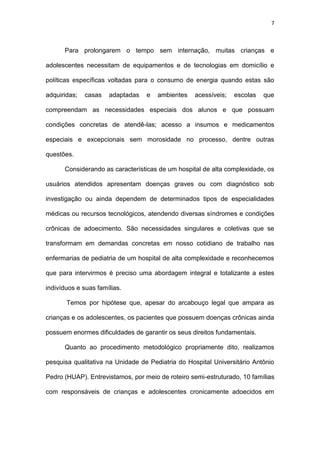 7
Para prolongarem o tempo sem internação, muitas crianças e
adolescentes necessitam de equipamentos e de tecnologias em domicílio e
políticas específicas voltadas para o consumo de energia quando estas são
adquiridas; casas adaptadas e ambientes acessíveis; escolas que
compreendam as necessidades especiais dos alunos e que possuam
condições concretas de atendê-las; acesso a insumos e medicamentos
especiais e excepcionais sem morosidade no processo, dentre outras
questões.
Considerando as características de um hospital de alta complexidade, os
usuários atendidos apresentam doenças graves ou com diagnóstico sob
investigação ou ainda dependem de determinados tipos de especialidades
médicas ou recursos tecnológicos, atendendo diversas síndromes e condições
crônicas de adoecimento. São necessidades singulares e coletivas que se
transformam em demandas concretas em nosso cotidiano de trabalho nas
enfermarias de pediatria de um hospital de alta complexidade e reconhecemos
que para intervirmos é preciso uma abordagem integral e totalizante a estes
indivíduos e suas famílias.
Temos por hipótese que, apesar do arcabouço legal que ampara as
crianças e os adolescentes, os pacientes que possuem doenças crônicas ainda
possuem enormes dificuldades de garantir os seus direitos fundamentais.
Quanto ao procedimento metodológico propriamente dito, realizamos
pesquisa qualitativa na Unidade de Pediatria do Hospital Universitário Antônio
Pedro (HUAP). Entrevistamos, por meio de roteiro semi-estruturado, 10 famílias
com responsáveis de crianças e adolescentes cronicamente adoecidos em
 