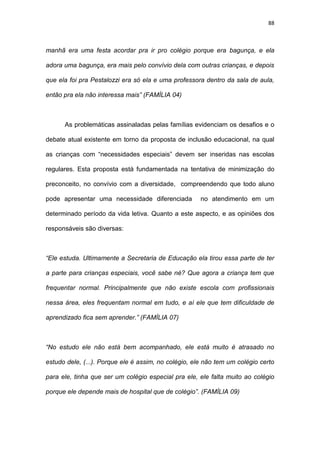 88
manhã era uma festa acordar pra ir pro colégio porque era bagunça, e ela
adora uma bagunça, era mais pelo convívio dela com outras crianças, e depois
que ela foi pra Pestalozzi era só ela e uma professora dentro da sala de aula,
então pra ela não interessa mais” (FAMÍLIA 04)
As problemáticas assinaladas pelas famílias evidenciam os desafios e o
debate atual existente em torno da proposta de inclusão educacional, na qual
as crianças com “necessidades especiais” devem ser inseridas nas escolas
regulares. Esta proposta está fundamentada na tentativa de minimização do
preconceito, no convívio com a diversidade, compreendendo que todo aluno
pode apresentar uma necessidade diferenciada no atendimento em um
determinado período da vida letiva. Quanto a este aspecto, e as opiniões dos
responsáveis são diversas:
“Ele estuda. Ultimamente a Secretaria de Educação ela tirou essa parte de ter
a parte para crianças especiais, você sabe né? Que agora a criança tem que
frequentar normal. Principalmente que não existe escola com profissionais
nessa área, eles frequentam normal em tudo, e aí ele que tem dificuldade de
aprendizado fica sem aprender.” (FAMÍLIA 07)
“No estudo ele não está bem acompanhado, ele está muito é atrasado no
estudo dele, (...). Porque ele é assim, no colégio, ele não tem um colégio certo
para ele, tinha que ser um colégio especial pra ele, ele falta muito ao colégio
porque ele depende mais de hospital que de colégio”. (FAMÍLIA 09)
 