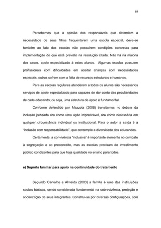 89
Percebemos que a opinião dos responsáveis que defendem a
necessidade de seus filhos frequentarem uma escola especial, deve-se
também ao fato das escolas não possuírem condições concretas para
implementação do que está previsto na resolução citada. Não há na maioria
dos casos, apoio especializado à estes alunos. Algumas escolas possuem
profissionais com dificuldades em aceitar crianças com necessidades
especiais, outras sofrem com a falta de recursos estruturais e humanos.
Para as escolas regulares atenderem a todos os alunos são necessários
serviços de apoio especializado para capazes de dar conta das peculiaridades
de cada educando, ou seja, uma estrutura de apoio é fundamental.
Conforme defendido por Mazzota (2008) transitamos no debate da
inclusão pensada ora como uma ação impraticável, ora como necessária em
qualquer circunstância individual ou institucional. Para o autor a saída é a
“inclusão com responsabilidade”, que contemple a diversidade dos educandos.
Certamente, a convivência “inclusiva” é importante elemento no combate
à segregação e ao preconceito, mas as escolas precisam de investimento
público condizentes para que haja qualidade no ensino para todos.
e) Suporte familiar para apoio na continuidade do tratamento
Segundo Carvalho e Almeida (2003) a família é uma das instituições
sociais básicas, sendo considerada fundamental na sobrevivência, proteção e
socialização de seus integrantes. Constitui-se por diversas configurações, com
 