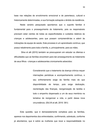 90
base nas relações de envolvimento emocional e de parentesco, cultural e
historicamente determinadas, e sua formação extrapola o âmbito da residência.
Neste cenário pesquisado apontamos que o suporte familiar é
fundamental para o prosseguimento do tratamento, pois os responsáveis
precisam estar cientes de todas as especificidades e cuidados relativos às
crianças e adolescentes, para que possam compreendê-las e aderir às
indicações da equipe de saúde. Este processo é um aprendizado contínuo, que
possui rebatimento para toda a família, e, principalmente, para as mães.
Silva et alli (2010) também se preocuparam em estudar os dilemas e
dificuldades que as famílias encontram para dar prosseguimento ao tratamento
de seus filhos - crianças e adolescentes cronicamente adoecidos:
Considerando que o tratamento da doença crônica requer
internações periódicas e acompanhamento contínuo, o
seu enfrentamento exige da família mais do que
disponibilidade de tempo, pois exige dedicação,
reorientação das finanças, reorganização de tarefas e
todo o empenho dispensado a um de seus membros na
tentativa de reorganizar a vida, a partir dessa nova
circunstância. (SILVA et alli, 2010: 361)
Esta questão, que é demasiadamente complexa para as famílias,
aparece nos depoimentos dos entrevistados, confirmando, sobretudo, conforme
já abordamos, que é sobre as mulheres que recai a responsabilidade no
 