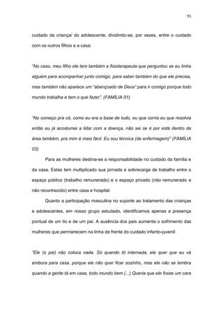 91
cuidado da criança/ do adolescente, dividindo-se, por vezes, entre o cuidado
com os outros filhos e a casa:
“No caso, meu filho ele tem também a fisioterapeuta que perguntou se eu tinha
alguém para acompanhar junto comigo, para saber também do que ele precisa,
mas também não aparece um “abençoado de Deus” para ir comigo porque todo
mundo trabalha e tem o que fazer”. (FAMÍLIA 01)
“No começo pra cá, como eu era a base de tudo, eu que corria eu que resolvia
então eu já acostumei a lidar com a doença, não sei se é por está dentro da
área também, pra mim é mais fácil. Eu sou técnica (de enfermagem)” (FAMÍLIA
03)
Para as mulheres destina-se a responsabilidade no cuidado da família e
da casa. Estas tem multiplicado sua jornada e sobrecarga de trabalho entre o
espaço público (trabalho remunerado) e o espaço privado (não remunerado e
não reconhecido) entre casa e hospital.
Quanto a participação masculina no suporte ao tratamento das crianças
e adolescentes, em nosso grupo estudado, identificamos apenas a presença
pontual de um tio e de um pai. A ausência dos pais aumenta o sofrimento das
mulheres que permanecem na linha de frente do cuidado infanto-juvenil:
“Ele (o pai) não coloca nada. Só quando tô internada, ele quer que eu vá
embora para casa, porque ele não quer ficar sozinho, mas ele não se lembra
quando a gente tá em casa, todo mundo bem.(...) Queria que ele fosse um cara
 
