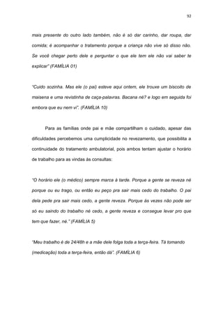 92
mais presente do outro lado também, não é só dar carinho, dar roupa, dar
comida; é acompanhar o tratamento porque a criança não vive só disso não.
Se você chegar perto dele e perguntar o que ele tem ele não vai saber te
explicar” (FAMÍLIA 01)
“Cuido sozinha. Mas ele (o pai) esteve aqui ontem, ele trouxe um biscoito de
maisena e uma revistinha de caça-palavras. Bacana né? e logo em seguida foi
embora que eu nem vi”. (FAMÍLIA 10)
Para as famílias onde pai e mãe compartilham o cuidado, apesar das
dificuldades percebemos uma cumplicidade no revezamento, que possibilita a
continuidade do tratamento ambulatorial, pois ambos tentam ajustar o horário
de trabalho para as vindas às consultas:
“O horário ele (o médico) sempre marca à tarde. Porque a gente se reveza né
porque ou eu trago, ou então eu peço pra sair mais cedo do trabalho. O pai
dela pede pra sair mais cedo, a gente reveza. Porque às vezes não pode ser
só eu saindo do trabalho né cedo, a gente reveza e consegue levar pro que
tem que fazer, né.” (FAMÍLIA 5)
“Meu trabalho é de 24/48h e a mãe dele folga toda a terça-feira. Tá tomando
(medicação) toda a terça-feira, então dá”. (FAMÍLIA 6)
 
