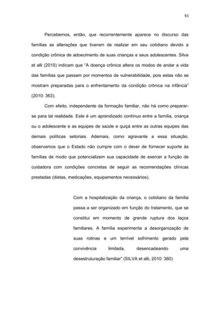 93
Percebemos, então, que recorrentemente aparece no discurso das
famílias as alterações que tiveram de realizar em seu cotidiano devido a
condição crônica de adoecimento de suas crianças e seus adolescentes. Silva
et alli (2010) indicam que “A doença crônica altera os modos de andar a vida
das famílias que passam por momentos de vulnerabilidade, pois estas não se
mostram preparadas para o enfrentamento da condição crônica na infância”
(2010: 363).
Com efeito, independente da formação familiar, não há como preparar-
se para tal realidade. Este é um aprendizado contínuo entre a família, criança
ou o adolescente e as equipes de saúde e quiçá entre as outras equipes das
demais políticas setoriais. Ademais, como agravante a essa situação,
observamos que o Estado não cumpre com o dever de fornecer suporte às
famílias de modo que potencializem sua capacidade de exercer a função de
cuidadora com condições concretas de seguir as recomendações clínicas
prestadas (dietas, medicações, equipamentos necessários).
Com a hospitalização da criança, o cotidiano da família
passa a ser organizado em função do tratamento, que se
constitui em momento de grande ruptura dos laços
familiares. A família experimenta a desorganização de
suas rotinas e um terrível sofrimento gerado pela
convivência limitada, desencadeando uma
desestruturação familiar” (SILVA et alli, 2010: 360)
 