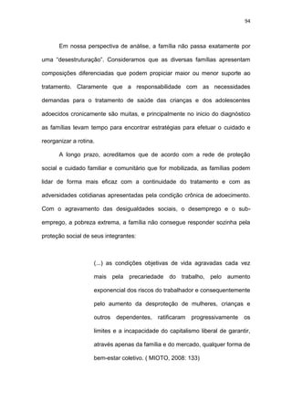94
Em nossa perspectiva de análise, a família não passa exatamente por
uma “desestruturação”. Consideramos que as diversas famílias apresentam
composições diferenciadas que podem propiciar maior ou menor suporte ao
tratamento. Claramente que a responsabilidade com as necessidades
demandas para o tratamento de saúde das crianças e dos adolescentes
adoecidos cronicamente são muitas, e principalmente no inicio do diagnóstico
as famílias levam tempo para encontrar estratégias para efetuar o cuidado e
reorganizar a rotina.
A longo prazo, acreditamos que de acordo com a rede de proteção
social e cuidado familiar e comunitário que for mobilizada, as famílias podem
lidar de forma mais eficaz com a continuidade do tratamento e com as
adversidades cotidianas apresentadas pela condição crônica de adoecimento.
Com o agravamento das desigualdades sociais, o desemprego e o sub-
emprego, a pobreza extrema, a família não consegue responder sozinha pela
proteção social de seus integrantes:
(...) as condições objetivas de vida agravadas cada vez
mais pela precariedade do trabalho, pelo aumento
exponencial dos riscos do trabalhador e consequentemente
pelo aumento da desproteção de mulheres, crianças e
outros dependentes, ratificaram progressivamente os
limites e a incapacidade do capitalismo liberal de garantir,
através apenas da família e do mercado, qualquer forma de
bem-estar coletivo. ( MIOTO, 2008: 133)
 