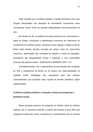 95
Cabe ressaltar que no Estado brasileiro a família permanece com suas
funções demandadas nas situações de adversidade, funcionando como
“amortecedor social” frente às grandes desigualdades sócio-econômicas do
país.
Na década de 90, as políticas de ajuste estrutural que reformularam o
papel do Estado, priorizando a estabilização econômica em detrimento do
investimento em políticas sociais, contribuíram para “agravar o quadro social do
Brasil nesta década, período marcado por baixos níveis de crescimento
econômico, deterioração das condições de trabalho e renda da população;
persistência das desigualdades sociais e espaciais, e uma reorientação
profunda das políticas sociais”. (CARVALHO e MOREIRA, 2003: 113)
Contraditoriamente, com o agravamento da precarização das condições
de vida e subsistência da família se vê crescer sua responsabilidade na
proteção social. Estratégias são necessárias para que políticas
universalizantes, que propiciem maior suporte às famílias brasileiras, sejam
implementadas.
e) Sobre as políticas públicas: a inserção e acesso aos programas e
benefícios sociais
Nessa pesquisa optamos em perguntar as famílias sobre as políticas
públicas, isto é, buscamos entender o acesso das famílias e seus filhos aos
programas sociais para, assim, percebermos o conhecimento que as mesmas
 