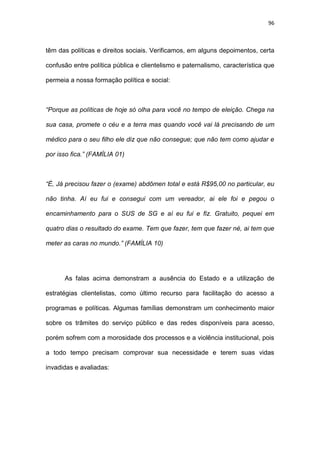 96
têm das políticas e direitos sociais. Verificamos, em alguns depoimentos, certa
confusão entre política pública e clientelismo e paternalismo, característica que
permeia a nossa formação política e social:
“Porque as políticas de hoje só olha para você no tempo de eleição. Chega na
sua casa, promete o céu e a terra mas quando você vai lá precisando de um
médico para o seu filho ele diz que não consegue; que não tem como ajudar e
por isso fica.” (FAMÍLIA 01)
“É, Já precisou fazer o (exame) abdômen total e está R$95,00 no particular, eu
não tinha. Aí eu fui e consegui com um vereador, ai ele foi e pegou o
encaminhamento para o SUS de SG e aí eu fui e fiz. Gratuito, pequei em
quatro dias o resultado do exame. Tem que fazer, tem que fazer né, ai tem que
meter as caras no mundo.” (FAMÍLIA 10)
As falas acima demonstram a ausência do Estado e a utilização de
estratégias clientelistas, como último recurso para facilitação do acesso a
programas e políticas. Algumas famílias demonstram um conhecimento maior
sobre os trâmites do serviço público e das redes disponíveis para acesso,
porém sofrem com a morosidade dos processos e a violência institucional, pois
a todo tempo precisam comprovar sua necessidade e terem suas vidas
invadidas e avaliadas:
 