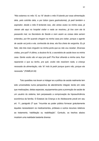 97
“Nós estamos no mês 12, eu ‘tô’ desde o mês 8 lutando por essa alimentação
dela, pelo colchão dela, e por bóton (para gastrostomia), já pedi também o
aspirador, desde o mês 8 tentando isso, vão várias vezes na minha casa, já
vieram até aqui no hospital visitar e nada se resolveu, já tive com ela lá
passando mal, na Secretaria de Saúde e nem assim as coisas dela saíram
entendeu, por fim quando chegam na minha casa pra visitar, porque o agente
de saúde vai junto e ela, conhecida da área, ela fica cheia de vergonha. Eu já
falei, não trás mais ninguém na minha porta que eu não vou receber. Diversas
visitas, pra quê? A última, a doutora foi lá, a secretária de saúde teve na minha
casa. Gente vocês vão vir aqui pra quê? Pra ficar olhando a minha cara, ficar
reparando o que eu tenho, pra quê, vocês não resolvem nada, a criança
necessita da alimentação, não ‘tô’ indo lá pedir porque quero não, porque ela
necessita.” (FAMÍLIA 04)
Tais questões nos levam a indagar se a política de saúde realmente tem
sido universalista numa perspectiva de atendimento integral, tendo em vista
que medicações, dietas especiais, equipamentos para a promoção de saúde de
um usuário do sistema, tem perpassado a comprovação da hipossuficiência
econômica da família. O Estatuto da Criança e do Adolescente prevê em seu
art. 11, parágrafo 2º que: “Incumbe ao poder público fornecer gratuitamente
àqueles necessitarem os medicamentos, próteses e outros recursos relativos
ao tratamento, habilitação ou reabilitação”. Contudo, os trechos abaixo
mostram uma realidade bastante diversa:
 