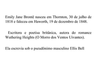 Emily Jane Brontë nasceu em Thornton, 30 de julho de
1818 e faleceu em Haworth, 19 de dezembro de 1848.

 Escritora e poetisa britânica, autora do romance
Wuthering Heights (O Morro dos Ventos Uivantes).

Ela escrevia sob o pseudônimo masculino Ellis Bell
 