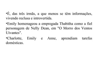 •É, das três irmãs, a que menos se têm informações,
vivendo reclusa e introvertida.
•Emily homenageou a empregada Thabitha como a fiel
personagem de Nelly Dean, em "O Morro dos Ventos
Uivantes".
•Charlotte, Emily e Anne, aprendiam tarefas
domésticas.
 