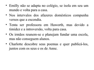 • Emilly não se adapta no colégio, se isola em seu um
  mundo e volta para a casa.
• Nos intervalos dos afazeres domésticos compunha
  versos que a escondia.
• Tenta ser professora em Haworth, mas devido a
  timidez e a introversão, volta para casa.
• Os irmãos reunem-se e planejam fundar uma escola,
  mas não conseguem alunos.
• Charlotte descobre seus poemas e quer publicá-los,
  juntos com os seus e os de Anne.
 