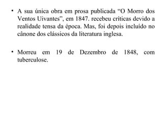 • A sua única obra em prosa publicada “O Morro dos
  Ventos Uivantes”, em 1847. recebeu críticas devido a
  realidade tensa da época. Mas, foi depois incluído no
  cânone dos clássicos da literatura inglesa.

• Morreu em 19 de Dezembro de 1848, com
  tuberculose.
 
