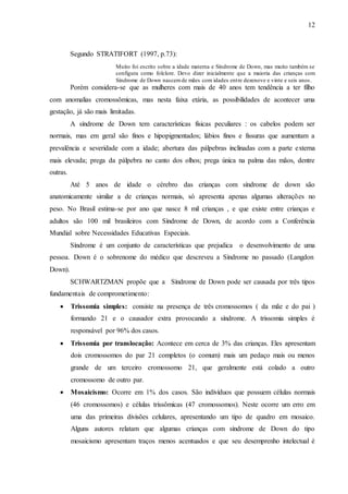 12
Segundo STRATIFORT (1997, p.73):
Muito foi escrito sobre a idade materna e Síndrome de Down, mas muito também se
configura como folclore. Devo dizer inicialmente que a maioria das crianças com
Síndrome de Down nascemde mães com idades entre dezenove e vinte e seis anos.
Porém considera-se que as mulheres com mais de 40 anos tem tendência a ter filho
com anomalias cromossômicas, mas nesta faixa etária, as possibilidades de acontecer uma
gestação, já são mais limitadas.
A síndrome de Down tem características físicas peculiares : os cabelos podem ser
normais, mas em geral são finos e hipopigmentados; lábios finos e fissuras que aumentam a
prevalência e severidade com a idade; abertura das pálpebras inclinadas com a parte externa
mais elevada; prega da pálpebra no canto dos olhos; prega única na palma das mãos, dentre
outras.
Até 5 anos de idade o cérebro das crianças com síndrome de down são
anatomicamente similar a de crianças normais, só apresenta apenas algumas alterações no
peso. No Brasil estima-se por ano que nasce 8 mil crianças , e que existe entre crianças e
adultos são 100 mil brasileiros com Síndrome de Down, de acordo com a Conferência
Mundial sobre Necessidades Educativas Especiais.
Síndrome é um conjunto de características que prejudica o desenvolvimento de uma
pessoa. Down é o sobrenome do médico que descreveu a Síndrome no passado (Langdon
Down).
SCHWARTZMAN propõe que a Síndrome de Down pode ser causada por três tipos
fundamentais de comprometimento:
 Trissomia simples: consiste na presença de três cromossomos ( da mãe e do pai )
formando 21 e o causador extra provocando a síndrome. A trissomia simples é
responsável por 96% dos casos.
 Trissomia por translocação: Acontece em cerca de 3% das crianças. Eles apresentam
dois cromossomos do par 21 completos (o comum) mais um pedaço mais ou menos
grande de um terceiro cromossomo 21, que geralmente está colado a outro
cromossomo de outro par.
 Mosaicismo: Ocorre em 1% dos casos. São indivíduos que possuem células normais
(46 cromossomos) e células trissômicas (47 cromossomos). Neste ocorre um erro em
uma das primeiras divisões celulares, apresentando um tipo de quadro em mosaico.
Alguns autores relatam que algumas crianças com síndrome de Down do tipo
mosaicismo apresentam traços menos acentuados e que seu desemprenho intelectual é
 