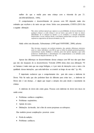 13
melhor do que a media para uma criança com a trissomia do par 21.
(SCHWARTZMAN, 1999).
O comportamento e desenvolvimento de pessoas com SD depende muito dos
estímulos que recebem e do meio em que vivem. Sobre esse pensamento, COSTA (2011) faz
a seguinte afirmação:
Não existe nenhum manual que expresse as possibilidades de desenvolvimento de
qualquer criança [...] cada criança é um ser único, que pode ter mais ou menos
dificuldades de se adequar ao mundo. [...] os estímulos e a atenção adequadas
dispensadas a essas crianças desde o nascimento podem fazer com que os mesmos
superem as expectativas de desenvolvimento. (p. 18).
Ainda sobre esta discussão, Schwartzman (1999 apud VOIVODIC, 2008), adverte:
Não devemos esquecer, em nenhum momento, das grandes diferenças existentes
entre os vários indivíduos com SD no que se refere ao próprio potencial genético,
características raciais, familiares e culturais, para citar apenas algumas e que serão
poderosos modificadores e determinantes do comportamento a ser definido como
características daquele indivíduo. (p. 42).
Apesar das diferenças no desenvolvimento dessas crianças com SD isso não quer dizer
que eles são incapazes de se desenvolverem. Voivodic (2008) deixa clara essa afirmação: “O
ser humano é muito mais que sua carga biológica, e é por meio de interações com o meio e da
qualidade dessas interações, que cada indivíduo se constrói ao longo de sua vida.” (p. 48).
É importante esclarecer que o comportamento dos pais não causa a síndrome de
Down. Não há nada que eles poderiam fazer de diferente para evitar isso , a síndrome de
Down não é um doença , é algum que requer a atenção dos pais desde o nascimento da
criança.
A síndrome de down não existe graus. Pessoas com síndrome de down tem riscos de
saúde como:
 Problemas cardíacos congênitos;
 Problemas respiratórios;
 Apneia do sono;
 Disfunções da tireoide, daí o fato de serem propensas ao sobrepeso.
Elas também possui complicações possíveis como:
 Perda da audição;
 Problemas cardíacos;
 